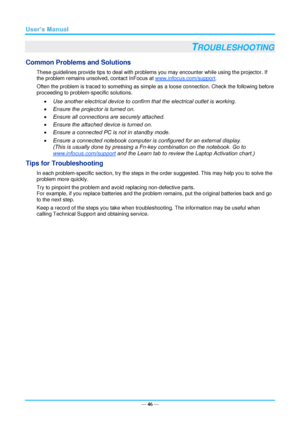 Page 53— 46 — 
TROUBLESHOOTING 
Common Problems and Solutions 
These guidelines provide tips to deal with problems you may encounter while using the projector. If 
the problem remains unsolved, contact InFocus at www.infocus.com/support. 
Often the problem is traced to something as simple as a loose connection. Check the following before 
proceeding to problem-specific solutions. 
 Use another electrical device to confirm that the electrical outlet is working. 
 Ensure the projector is turned on. 
 Ensure...