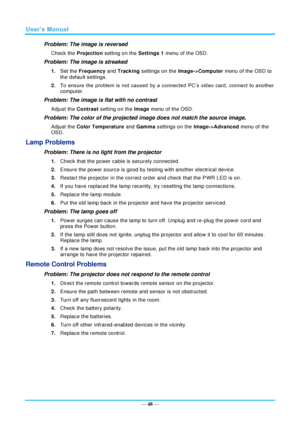 Page 55— 48 — 
Problem: The image is reversed  
Check the Projection setting on the Settings 1 menu of the OSD. 
Problem: The image is streaked  
1. Set the Frequency and Tracking settings on the Image->Computer menu of the OSD to 
the default settings. 
2. To  ensure  the  problem  is  not  caused by  a  connected  PC’s  video  card,  connect  to  another 
computer.  
Problem: The image is flat with no contrast  
Adjust the Contrast setting on the Image menu of the OSD. 
Problem: The color of the projected...