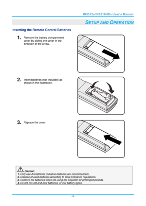 Page 16  – 9 – 
SETUP AND OPERATION 
Inserting the Remote Control Batteries  
1.  Remove the battery compartment 
cover by sliding the cover in the 
direction of the arrow. 
 
2.  Insert batteries (not included) as 
shown in the illustration. 
 
3.  Replace the cover. 
 
 
 Caution: 
1. Only use AA batteries (Alkaline batteries are recommended). 
2. Dispose of used batteries according to local ordinance regulations.  
3. Remove the batteries when not using the projector for prolonged periods. 
4. Do not mix old...