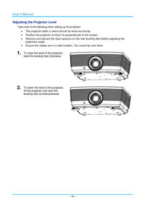 Page 21— 14 — 
Adjusting the Projector Level 
Take note of the following when setting up the projector: 
 The projector table or stand should be level and sturdy. 
 Position the projector so that it is perpendicular to the screen. 
 Remove and discard the foam spacers on the rear leveling feet before adjusting the 
projection angle. 
 Ensure the cables are in a safe location. You could trip over them.  
1.  To raise the level of the projector, 
twist the leveling feet clockwise. 
 
2.  To lower the level of...