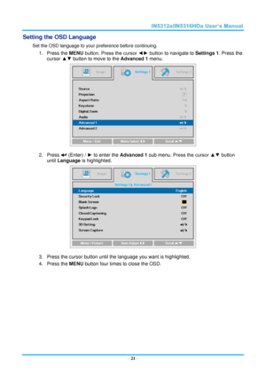 Page 28  – 21 – 
Setting the OSD Language 
Set the OSD language to your preference before continuing. 
1. Press the MENU button. Press the cursor ◄► button to navigate to Settings 1. Press the 
cursor ▲▼ button to move to the Advanced 1 menu. 
 
2. Press  (Enter) / ► to enter the Advanced 1 sub menu. Press the cursor ▲▼ button 
until Language is highlighted.  
 
3. Press the cursor button until the language you want is highlighted.  
4. Press the MENU button four times to close the OSD.     