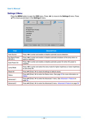 Page 41— 34 — 
Settings 2 Menu  
Press the  MENU button to open the  OSD menu. Press  ◄► to move to the  Settings 2 menu. Press 
▲▼  to move up and down in the  Settings 2 menu.  
 
ITEM DESCRIPTION 
Auto Source  Press  ◄► to enter and enable or disable  automatic source detection.  
No Signal Power 
Off (min.) Press 
◄► to enter and enable or disable automat ic shutdown of the lamp when no 
signal is detected. 
Auto Power On  Press 
◄► to enter and enable or disable automatic power On when AC power is...