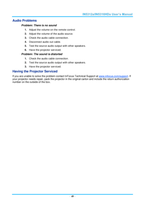 Page 56  – 49 – 
Audio Problems 
Problem: There is no sound 
1. Adjust the volume on the remote control.  
2. Adjust the volume of the audio source. 
3. Check the audio cable connection. 
4. Disconnect audio out cable. 
5. Test the source audio output with other speakers. 
6. Have the projector serviced. 
Problem: The sound is distorted  
1. Check the audio cable connection. 
2. Test the source audio output with other speakers. 
3. Have the projector serviced. 
Having the Projector Serviced 
If you are unable...