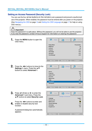 Page 19— 12 — 
Setting an Access Password (Security Lock) 
You can use the four arrow buttons on the remote to set a password and prevent unauthorized 
use of the projector. When enabled, the password must be entered after you power on the projector. 
(See Navigating the OSD on page 16 and Setting the OSD Language on page 17 for help on using 
OSD menus.) 
 Important: 
Keep the password in a safe place. Without the password, you will not be able to use the projector. 
If you lose the password, contact InFocus...