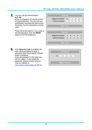 Page 20— 13 — 
5.  You can use the arrow buttons 
▲▼◄► 
either on keypad or IR remote control 
for password entry. You can use any 
combination including the same arrow 
five times, but five characters must be 
used. 
Press the arrow buttons in any order to 
set the password. Push the MENU 
button to exit the dialog box. 
 
 
6.  If the Security Lock is enabled, the 
user will be prompted to enter a 
password when the projectors power 
button is pressed. 
Enter the password in the order you 
set it on step 5....