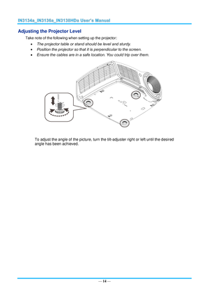 Page 21— 14 — 
Adjusting the Projector Level 
Take note of the following when setting up the projector: 
 The projector table or stand should be level and sturdy. 
 Position the projector so that it is perpendicular to the screen. 
 Ensure the cables are in a safe location. You could trip over them.  
 
To adjust the angle of the picture, turn the tilt-adjuster right or left until the desired 
angle has been achieved. 
 
 
 
    