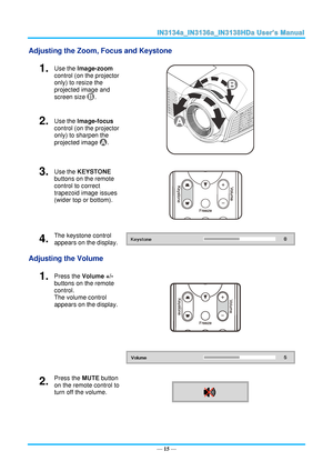 Page 22— 15 — 
Adjusting the Zoom, Focus and Keystone 
1.  Use the Image-zoom  
control (on the projector 
only) to resize the 
projected image and 
screen size . 
 
2.  Use the Image-focus  
control (on the projector 
only) to sharpen the 
projected image . 
3.  Use the KEYSTONE 
buttons on the remote 
control to correct 
trapezoid image issues 
(wider top or bottom). 
 
4.  The keystone control 
appears on the display.  
Adjusting the Volume 
1.  Press the Volume +/- 
buttons on the remote 
control.  
The...