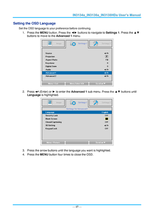 Page 24— 17 — 
Setting the OSD Language 
Set the OSD language to your preference before continuing. 
1. Press the MENU button. Press the ◄► buttons to navigate to Settings 1. Press the ▲▼ 
buttons to move to the Advanced 1 menu. 
 
2. Press  (Enter) or ► to enter the Advanced 1 sub menu. Press the ▲▼ buttons until 
Language is highlighted.  
 
3. Press the arrow buttons until the language you want is highlighted.  
4. Press the MENU button four times to close the OSD.   
   