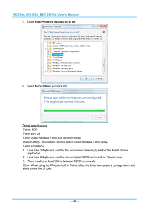 Page 47— 40 — 
4. Select Turn Windows features on or off. 
 
5. Select Telnet Client, and click OK. 
 
Telnet specifications 
Telnet: TCP 
Telnet port: 23 
Telnet utility: Windows Telnet.exe (console mode) 
Disconnecting Telnet when Telnet is active: Close Windows Telnet utility.  
Telnet Limitations: 
1. Less than 50 bytes are used for the  successive network payload for the Telnet Control 
application. 
2. Less than 26 bytes are used for one complete RS232 command for Telnet control. 
3. There must be at...