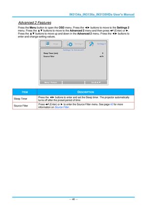 Page 48— 41 — 
Advanced 2 Features 
Press the Menu button to open the OSD menu. Press the ◄► buttons to move to the Settings 2 
menu. Press the ▲▼ buttons to move to the Advanced 2 menu and then press  (Enter) or ►. 
Press the ▲▼ buttons to move up and down in the Advanced 2 menu. Press the ◄► buttons to 
enter and change setting values. 
 
ITEM DESCRIPTION 
Sleep Timer Press the ◄► buttons to enter and set the Sleep timer. The projector automatically 
turns off after the preset period of time. 
Source Filter...