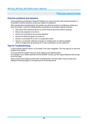 Page 55— 48 — 
TROUBLESHOOTING 
Common problems and solutions 
These guidelines provide tips to deal with problems you may encounter while using the projector. If 
the problem remains unsolved, contact your dealer for assistance. 
After spending time troubleshooting, the problem can often be traced to something as simple as a 
loose connection. Check the following before proceeding to the problem-specific solutions. 
 Use some other electrical device to confirm that the electrical outlet is working. 
 Ensure...