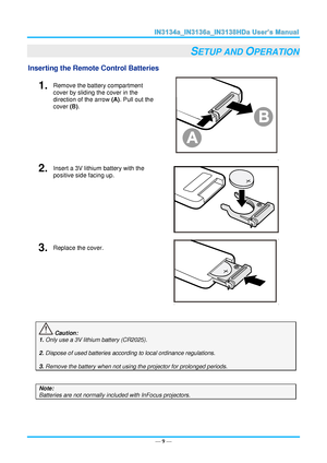 Page 16— 9 — 
SETUP AND OPERATION 
Inserting the Remote Control Batteries  
1.  Remove the battery compartment 
cover by sliding the cover in the 
direction of the arrow (A). Pull out the 
cover (B). 
 
2.  Insert a 3V lithium battery with the 
positive side facing up. 
 
3.  Replace the cover. 
 
 
 Caution: 
1. Only use a 3V lithium battery (CR2025). 
 
2. Dispose of used batteries according to local ordinance regulations.  
 
3. Remove the battery when not using the projector for prolonged periods. 
 
Note:...