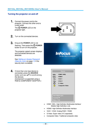 Page 17— 10 — 
Turning the projector on and off 
 
1.  Connect the power cord to the 
projector. Connect the other end to 
a wall outlet. 
The  POWER LED on the 
projector light. 
 
2.  Turn on the connected devices. 
3.  Ensure the POWER LED is not 
flashing. Then press the  POWER 
button to turn on the projector.  
 
The projector splash screen displays 
and connected devices are 
detected. 
 
See Setting an Access Password 
(Security Lock) on page 12 if the 
security lock is enabled.  
4.  If more than one...