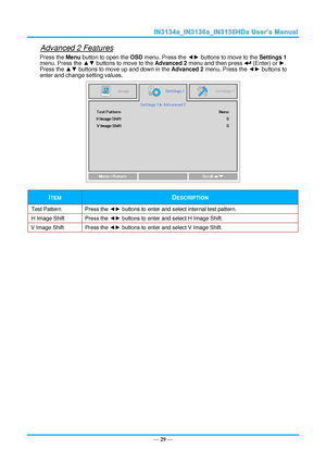 Page 36— 29 — 
Advanced 2 Features 
Press the Menu button to open the OSD menu. Press the ◄► buttons to move to the Settings 1 
menu. Press the ▲▼ buttons to move to the Advanced 2 menu and then press  (Enter) or ►. 
Press the ▲▼ buttons to move up and down in the Advanced 2 menu. Press the ◄► buttons to 
enter and change setting values. 
 
ITEM DESCRIPTION 
Test Pattern Press the ◄► buttons to enter and select internal test patternK 
H Image Shift Press the ◄► buttons to enter and select H Image ShiftK 
V...