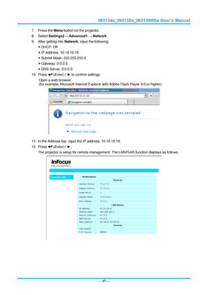 Page 44— 37 — 
7. Press the Menu button on the projector. 
8. Select Settings2→ Advanced1 → Network 
9. After getting into Network, input the following: 
 DHCP: Off 
 IP Address: 10.10.10.10 
 Subnet Mask: 255.255.255.0 
 Gateway: 0.0.0.0 
 DNS Server: 0.0.0.0 
10. Press  (Enter) / ► to confirm settings. 
Open a web browser  
(for example, Microsoft Internet Explorer with Adobe Flash Player 9.0 or higher). 
 
11. In the Address bar, input the IP address: 10.10.10.10. 
12. Press  (Enter) / ►. 
The projector...