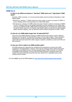 Page 59— 52 — 
HDMI Q & A 
Q. What is the difference between a “Standard” HDMI cable and a “High-Speed” HDMI 
cable? 
Recently, HDMI Licensing, LLC announced that cables would be tested as Standard or High-
Speed cables.  
˙Standard (or “category 1”) HDMI cables have been tested to perform at speeds of 75Mhz or 
up to 2.25Gbps, which is the equivalent of a 720p/1080i signal.  
˙High Speed (or “category 2”) HDMI cables have been tested to perform at speeds of 340Mhz 
or up to 10.2Gbps, which is the highest...