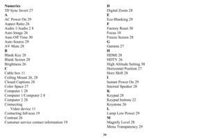 Page 3534
Numerics
3D Sync Invert 27
A
AC Power On 29
Aspect Ratio 26
Audio 1/Audio 2 8
Auto Image 26
Auto Off Time 30
Auto Source 29
AV Mute 28
B
Blank Key 28
Blank Screen 28
Brightness 26
C
Cable box 11
Ceiling Mount 26, 28
Closed Captions 28
Color Space 27
Computer 1 28
Computer 1/Computer 2 8
Computer 2 28
ConnectingVideo device 11
Contacting InFocus 19
Contrast 26
Customer service contact information 19 D
Digital Zoom 28
E
Eco Blanking 29
F
Factory Reset 30
Focus 10
Freeze Screen 28
G
Gamma 27
H
HDMI 28...