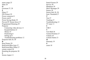 Page 3635
menu usage 25
Mute 28
O
Overscan 27, 28
P
Phase 27
PIN Protect 29
Power connector 8
Power cord 8
Power Saving Mode 29
Prevent PC Screen Saver 27
Programmed Dimming 29
ProjectorConnecting video devices 11
Keypad buttons 22
Menus 25
Positioning 6
Setting up 6
Troubleshooting problems 12
Projector Info 28, 30
R
Rear Project 28
Red/Green/Blue Gain 27
Red/Green/Blue Offset 27
remote control 20
Resetting the projector 30
S
Screen Aspect 11 Search Screen 29
Service 30
Sharpness 26
Show Messages 29
Source 28...