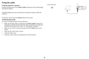 Page 2221
Using the audio
Using the projector’s speakers
Connect the audio source to the Audio 1/Audio 2 connectors to hear audio through 
the projector speakers.  
Amplified speakers may also be connected to the projector 
 using the Audio Out 
connector.
To adjust the volume, press the  Vo
 l u m e buttons on the remote.
Troubleshooting Audio
If you aren’t hearing the audio, check the following:
• Make sure the audio cable is connected to the  Audio
  1/Audio 2 connector on 
the projector, and that the other...
