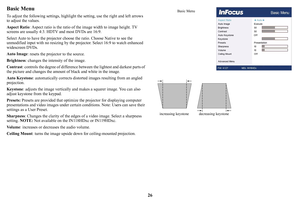 Page 2726
Basic Menu
To adjust the following settings, highlight the setting, use the right and left arrows 
to adjust the values.
Aspect Ratio : 
 Aspect ratio is the ratio of th e image width to image height. TV 
screens are usually 4:3.  HDTV and most DVDs are 16:9.
Select Auto to have the projector choos e 
 the ratio. Choose Native to see the 
unmodified input with no resizing by the proj ector. Select 16:9 to watch enhanced 
widescreen DVDs.
Auto Image :
  resets the projector to the source.
Brightness :...