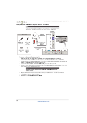 Page 1814
 NS-46D400NA14/NS-50D400NA14 Insignia 46/50" LED TV
www.insigniaproducts.com
Using DVI (same as HDMI but requires an audio connection)
To connect a cable or satellite box using DVI:
1Make sure that your TV’s power cord is unplugged and all connected equipment is turned off.
2Connect the incoming cable from the cable wall jack to the cable-in jack on the cable or satellite box.
3Connect an HDMI-DVI adapter (not provided) to one end of an HDMI cable (not provided), then connect the 
adapter to the...