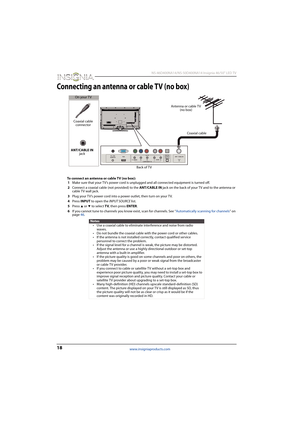 Page 2218
 NS-46D400NA14/NS-50D400NA14 Insignia 46/50" LED TV
www.insigniaproducts.com
Connecting an antenna or cable TV (no box)
To connect an antenna or cable TV (no box):
1Make sure that your TV’s power cord is unplugged and all connected equipment is turned off.
2Connect a coaxial cable (not provided) to the ANT/CABLE IN jack on the back of your TV and to the antenna or 
cable TV wall jack.
3Plug your TV’s power cord into a power outlet, then turn on your TV.
4Press INPUT to open the INPUT SOURCE list....