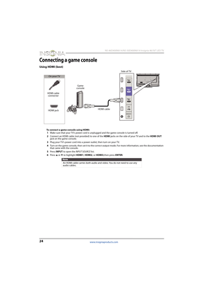 Page 2824
 NS-46D400NA14/NS-50D400NA14 Insignia 46/50" LED TV
www.insigniaproducts.com
Connecting a game console
Using HDMI (best)
To connect a game console using HDMI:
1Make sure that your TV’s power cord is unplugged and the game console is turned off.
2Connect an HDMI cable (not provided) to one of the HDMI jacks on the side of your TV and to the HDMI OUT 
jack on the game console.
3Plug your TV’s power cord into a power outlet, then turn on your TV.
4Turn on the game console, then set it to the correct...