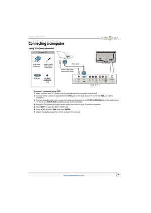 Page 3127
Insignia 46/50" LED TV
www.insigniaproducts.com
Connecting a computer
Using VGA (most common)
To connect a computer using VGA:
1Make sure that your TV’s power cord is unplugged and the computer is turned off.
2Connect a VGA cable (not provided) to the VGA jack on the back of your TV and to the VGA jack on the 
computer.
3Connect an audio cable with a stereo mini plug (not provided) to the PC/DVI AUDIO IN jack on the back of your 
TV and to the AUDIO OUT (headphone) jack on the computer. 
4Plug...