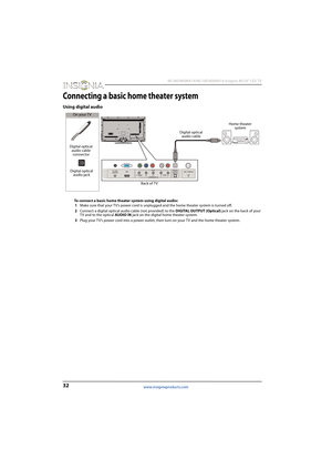 Page 3632
 NS-46D400NA14/NS-50D400NA14 Insignia 46/50" LED TV
www.insigniaproducts.com
Connecting a basic home theater system
Using digital audio
To connect a basic home theater system using digital audio:
1Make sure that your TV’s power cord is unplugged and the home theater system is turned off.
2Connect a digital optical audio cable (not provided) to the DIGITAL OUTPUT (Optical) jack on the back of your 
TV and to the optical AUDIO IN jack on the digital home theater system.
3Plug your TV’s power cord...