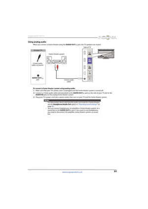 Page 3733
Insignia 46/50" LED TV
www.insigniaproducts.com
Using analog audio
When you connect a home theater using the AUDIO OUT/  jack, the TV speakers are muted.
To connect a home theater system using analog audio:
1Make sure that your TV’s power cord is unplugged and the home theater system is turned off.
2Connect a 3.5mm audio cable (not provided) to the AUDIO OUT/  jack on the side of your TV and to the 
AUDIO IN jacks on the analog home theater system.
3Plug your TV’s power cord into a power outlet,...