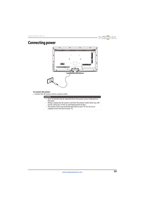 Page 3935
Insignia 46/50" LED TV
www.insigniaproducts.com
Connecting power
To connect the power:
• Connect the AC power cord to a power outlet.
Caution
• Your TV should only be operated from the power source indicated on 
the label.
• Always unplug the AC power cord from the power outlet when you will 
not be using your TV for an extended period of time.
• The power cord is permanently attached to your TV. Do not try to 
unplug it from the back of your TV. 