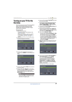 Page 4137
Insignia 46/50" LED TV
www.insigniaproducts.com
Tu r ni n g o n yo u r  T V  fo r  t h e  
first time
The first time you turn on your TV, the Setup Wizard 
opens. The Setup Wizard guides you through 
setting up basic settings including the menu 
language, time setting, picture mode, TV signal 
source, and the channel list.
To set up your TV:
1Make sure that you have:
• Installed the remote control batteries. (See 
page 36 for details.)
• Connected an antenna, cable TV, or satellite 
TV. (See page...