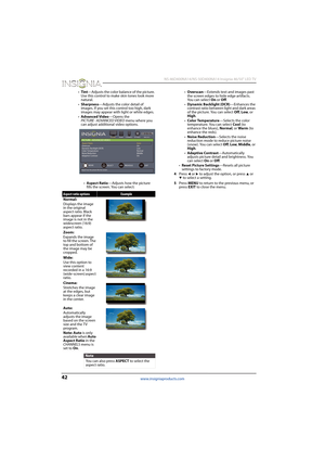 Page 4642
 NS-46D400NA14/NS-50D400NA14 Insignia 46/50" LED TV
www.insigniaproducts.com
•Tint—Adjusts the color balance of the picture. 
Use this control to make skin tones look more 
natural.
•Sharpness—Adjusts the color detail of 
images. If you set this control too high, dark 
images may appear with light or white edges.
•Advanced Video—Opens the 
PICTURE · ADVANCED VIDEO menu where you 
can adjust additional video options.
•Aspect Ratio—Adjusts how the picture 
fills the screen. You can...