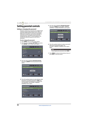 Page 5450
 NS-46D400NA14/NS-50D400NA14 Insignia 46/50" LED TV
www.insigniaproducts.com
Setting parental controls
Setting or changing the password
Parental controls let you prevent your children from 
watching inappropriate material on TV. When set, 
parental controls read the rating of the program 
(with some exceptions, such as news and sports) 
and deny access to programs that exceed the 
ratings level you select. To watch programs that 
exceed the selected rating, you must enter a 
password.
To set or...