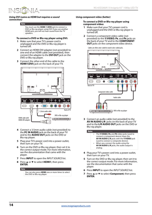 Page 1814
 NS-65D260A13 Insignia 65" 1080p LED TV
www.insigniaproducts.com
Using DVI (same as HDMI but requires a sound 
connection)
To connect a DVD or Blu-ray player using DVI:
1Make sure that your T V’s power cord is 
unplugged and the DVD or Blu-ray player is 
turned off.
2Connect an HDMI-DVI adapter (not provided) to 
one end of an HDMI cable (not provided), then 
connect the adapter to the DVI OUT jack on the 
DVD or Blu-ray player.
3Connect the other end of the cable to the 
HDMI1(DVI) jack on the...