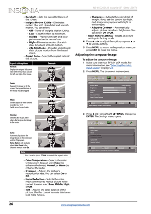 Page 3026
 NS-65D260A13 Insignia 65" 1080p LED TV
www.insigniaproducts.com
•Backlight—Sets the overall brilliance of 
the screen.
•Insignia Motion 120Hz—Eliminates 
motion blur with clear detail and smooth 
motion. You can select:
•Off—Turns off Insignia Motion 120Hz.
•Low—Sets the effect to minimum.
•Middle—Provides smooth and clear 
picture motion for normal use.
•High—Eliminates motion blur with 
clear detail and smooth motion.
•24p Film Mode—Provides smooth and 
clear picture motion from film based...