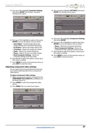 Page 3127
Insignia 65" 1080p LED TV
www.insigniaproducts.com
4Press S or T to highlight Computer Settings, 
then press ENTER. The Settings - Computer 
Settings menu opens.
5Press 
S or T to highlight an option, then press 
ENTER to access the option. You can select:
•Auto Adjust—Automatically adjusts the 
image settings such as position and phase.
•H. Position—Moves the image right or left.
•V.  P o s i t i o n—Moves the image up or down.
•Clock—Adjusts the sample frequency.
•Phase—Adjusts the focus of...