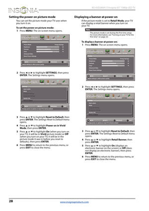 Page 3228
 NS-65D260A13 Insignia 65" 1080p LED TV
www.insigniaproducts.com
Setting the power on picture mode
You can set the picture mode your TV uses when 
you turn it on.
To set the power on picture mode:
1Press MENU. The on-screen menu opens.
2Press 
W or X to highlight SETTINGS, then press 
ENTER. The Settings menu opens.
3Press 
S or T to highlight Reset to Default, then 
press ENTER. The Settings-Reset to Default menu 
opens.
4Press 
S or T to highlight Power on in Vivid 
Mode, then press ENTER....