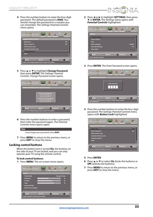 Page 3935
Insignia 65" 1080p LED TV
www.insigniaproducts.com
4Press the number buttons to enter the four-digit 
password. The default password is 0000. You 
should change the password to a number you 
can remember. The Settings-Parental Controls 
menu opens.
5Press 
S or T to highlight Change Password, 
then press ENTER. The Settings· Parental 
Controls· Change Password screen opens.
6Press the number buttons to enter a password, 
then enter the password again. The Parental 
Controls menu opens again....