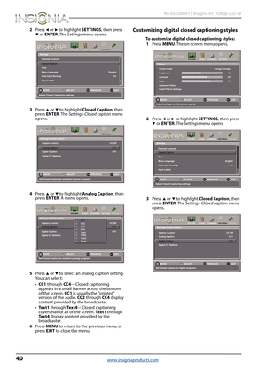 Page 4440
 NS-65D260A13 Insignia 65" 1080p LED TV
www.insigniaproducts.com
2Press W or X to highlight SETTINGS, then press T or ENTER. The Settings menu opens.
3Press 
S or T to highlight Closed Caption, then 
press ENTER. The Settings-Closed caption menu 
opens. 
4Press 
S or T to highlight Analog Caption, then 
press ENTER. A menu opens.
5Press 
S or T to select an analog caption setting. 
Yo u  c a n  s e l e c t :
•CC1 through CC4—Closed captioning 
appears in a small banner across the bottom 
of the...