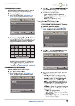 Page 5349
Insignia 65" 1080p LED TV
www.insigniaproducts.com
Viewing favorite photos
After you created your favorite photo list, you can 
browse among your favorite photos quickly.
To view favorite photos:
1Switch to USB mode. See “Switching to USB 
mode” on page48. The Photos menu opens.
2Press 
S or T to highlight Favorite Photos, then 
press ENTER. A thumbnail index of your favorite 
photos opens with a control bar at the bottom 
of the screen. A heart appears on a favorite 
photo.
You select photos and...