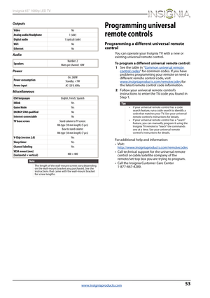Page 5753
Insignia 65" 1080p LED TV
www.insigniaproducts.com
Outputs
Audio
Power
MiscellaneousProgramming universal 
remote controls
Programming a different universal remote 
control
You can operate your Insignia TV with a new or 
existing universal remote control.
To program a different universal remote control:
1See the table in “Common universal remote 
control codes” for common codes. If you have 
problems programming your remote or need a 
different remote control code, visit...