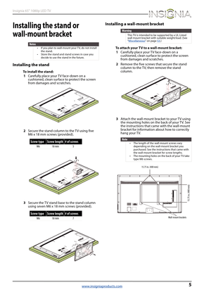 Page 95
Insignia 65" 1080p LED TV
www.insigniaproducts.com
Installing the stand or 
wall-mount bracket
Installing the stand
To install the stand:
1Carefully place your TV face-down on a 
cushioned, clean surface to protect the screen 
from damages and scratches.
2Secure the stand column to the TV using five 
M6 x 18 mm screws (provided).
3Secure the TV stand base to the stand column 
using seven M6 x 18 mm screws (provided).
Installing a wall-mount bracket
To attach your TV to a wall-mount bracket:...