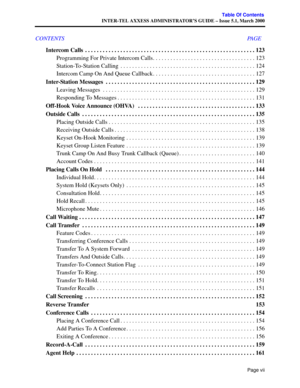 Page 11Page vii
Table Of Contents
INTER-TEL AXXESS ADMINISTRATOR’S GUIDE – Issue 5.1, March 2000
CONTENTS PAGE
Intercom Calls  . . . . . . . . . . . . . . . . . . . . . . . . . . . . . . . . . . . . . . . . . . . . . . . . . . . . . . . . . . 123
Programming For Private Intercom Calls. . . . . . . . . . . . . . . . . . . . . . . . . . . . . . . . . . . 123
Station-To-Station Calling  . . . . . . . . . . . . . . . . . . . . . . . . . . . . . . . . . . . . . . . . . . . . . . 124
Intercom Camp On And Queue...