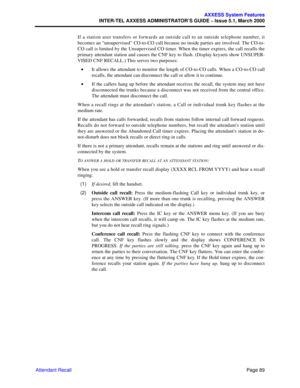 Page 109Page 89
AXXESS System Features
INTER-TEL AXXESS ADMINISTRATOR’S GUIDE – Issue 5.1, March 2000
Attendant RecallIf a station user transfers or forwards an outside call to an outside telephone number, it
becomes an “unsupervised” CO-to-CO call because no inside parties are involved. The CO-to-
CO call is limited by the Unsupervised CO timer. When the timer expires, the call recalls the
primary attendant station and causes the CNF key to flash. (Display keysets show UNSUPER-
VISED CNF RECALL.) This serves...