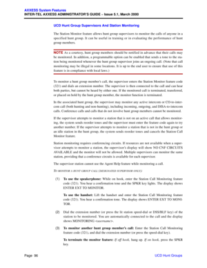 Page 116Page  96
AXXESS System Features
INTER-TEL AXXESS ADMINISTRATOR’S GUIDE – Issue 5.1, March 2000
UCD Hunt Groups UCD Hunt Group Supervisors And Station Monitoring
The Station Monitor feature allows hunt group supervisors to monitor the calls of anyone in a
specified hunt group. It can be useful in training or in evaluating the performance of hunt
group members.
NOTE As a courtesy, hunt group members should be notified in advance that their calls may
be monitored. In addition, a programmable option can be...