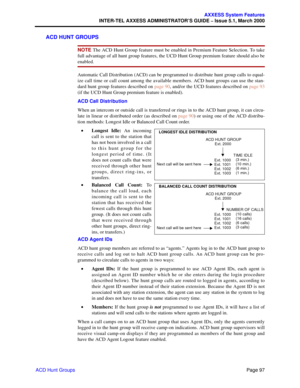 Page 117Page 97
AXXESS System Features
INTER-TEL AXXESS ADMINISTRATOR’S GUIDE – Issue 5.1, March 2000
ACD Hunt Groups
ACD HUNT GROUPS
NOTE The ACD Hunt Group feature must be enabled in Premium Feature Selection. To take
full advantage of all hunt group features, the UCD Hunt Group premium feature should also be
enabled.
Automatic Call Distribution (ACD) can be programmed to distribute hunt group calls to equal-
ize call time or call count among the available members. ACD hunt groups can use the stan-
dard hunt...