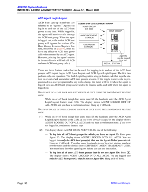 Page 118Page  98
AXXESS System Features
INTER-TEL AXXESS ADMINISTRATOR’S GUIDE – Issue 5.1, March 2000
ACD Hunt Groups ACD Agent Login/Logout
ACD hunt group members are
referred to as “agents.” Agents can
log in to and out of the ACD hunt
group at any time. While logged in,
the agent will receive calls through
the ACD hunt group. When the agent
is logged out, calls to that ACD hunt
group will bypass the station. (The
Hunt Group Remove/Replace fea-
ture, described on page 92, does not
have any effect on ACD hunt...
