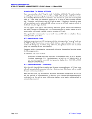 Page 120Page  100
AXXESS System Features
INTER-TEL AXXESS ADMINISTRATOR’S GUIDE – Issue 5.1, March 2000
ACD Hunt Groups Wrap-Up Mode For Holding ACD Calls
There is a system flag called “Wrap-Up Mode For Holding ACD Calls.” If enabled, it places
an ACD agents station in wrap-up mode when an ACD call is placed on hold. (However, the
ACD Wrap-Up Duration timer is not activated.) This prevents the agent from receiving addi-
tional ACD hunt group calls after he or she places an ACD call on hold, while the station is...