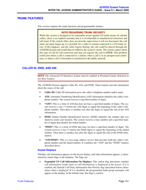 Page 121Page 101
AXXESS System Features
INTER-TEL AXXESS ADMINISTRATOR’S GUIDE – Issue 5.1, March 2000
Trunk Features
TRUNK FEATURES
This section explains the trunk functions and programmable features.
CALLER ID, DNIS, AND ANI
NOTE The Advanced CO Interfaces feature must be enabled in Premium Feature Selection to
use these features.
The AXXESS System supports Caller ID, ANI, and DNIS. These features provide information
about the source of the call. 
•Caller ID: Caller ID information gives the caller’s telephone...